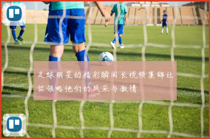 足球明星的精彩瞬间长视频集锦让你领略他们的风采与激情