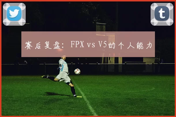 赛后复盘：FPX vs V5的个人能力