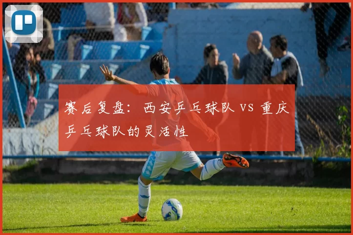 赛后复盘：西安乒乓球队 vs 重庆乒乓球队的灵活性