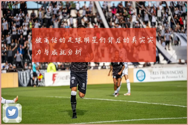 被高估的足球明星们背后的真实实力与成就分析