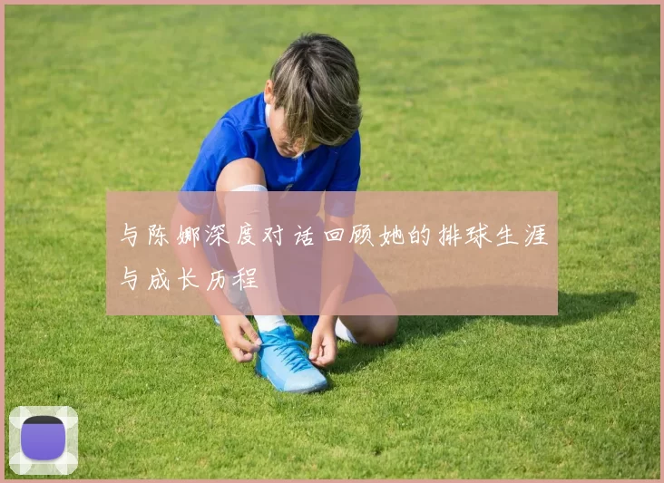 与陈娜深度对话回顾她的排球生涯与成长历程