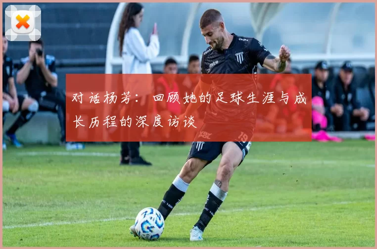 对话杨芳：回顾她的足球生涯与成长历程的深度访谈